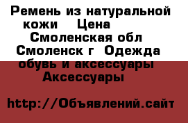 Ремень из натуральной кожи. › Цена ­ 1 100 - Смоленская обл., Смоленск г. Одежда, обувь и аксессуары » Аксессуары   